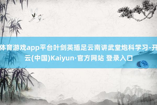 体育游戏app平台叶剑英插足云南讲武堂炮科学习-开云(中国)Kaiyun·官方网站 登录入口