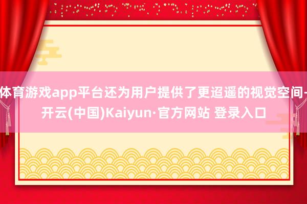体育游戏app平台还为用户提供了更迢遥的视觉空间-开云(中国)Kaiyun·官方网站 登录入口