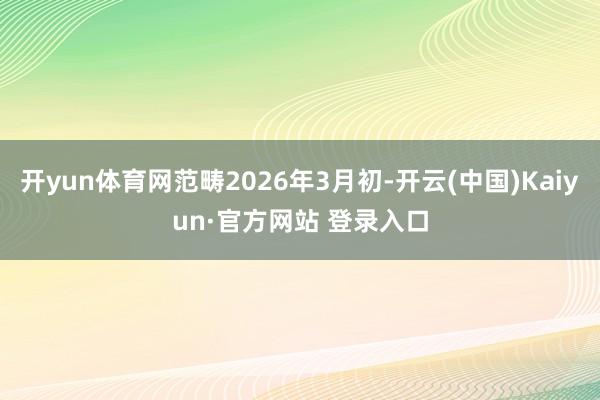 开yun体育网范畴2026年3月初-开云(中国)Kaiyun·官方网站 登录入口