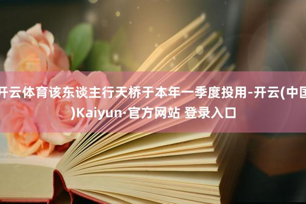 开云体育该东谈主行天桥于本年一季度投用-开云(中国)Kaiyun·官方网站 登录入口